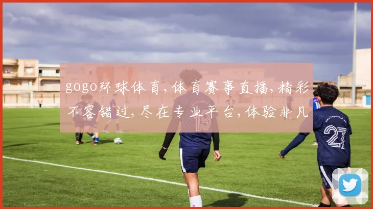 gogo环球体育,体育赛事直播,精彩不容错过,尽在专业平台,体验非凡