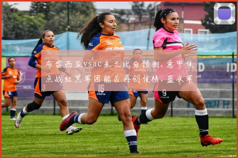 布雷西亚vsac米兰比分预测,意甲焦点战红黑军团能否再创佳绩,蓝衣军团能否逆袭成功