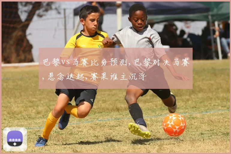巴黎vs马赛比分预测,巴黎对决马赛,悬念迭起,赛果谁主沉浮