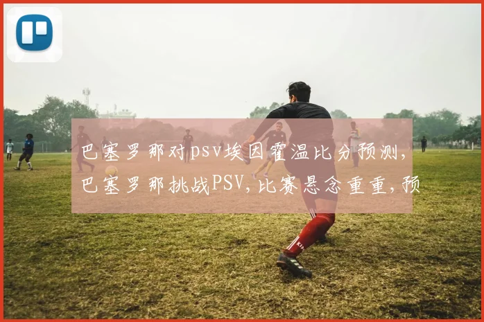 巴塞罗那对psv埃因霍温比分预测,巴塞罗那挑战PSV,比赛悬念重重,预测谁将问鼎胜利